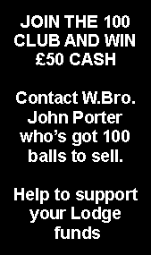 Text Box: JOIN THE 100 CLUB AND WIN £50 CASHContact W.Bro. John Porter who’s got 100 balls to sell.Help to support your Lodge funds